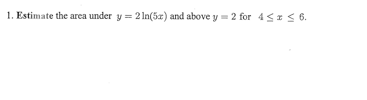 1. Estimate the area under Y = 2 In(5x) and above y
2 for 4 <x 6.
