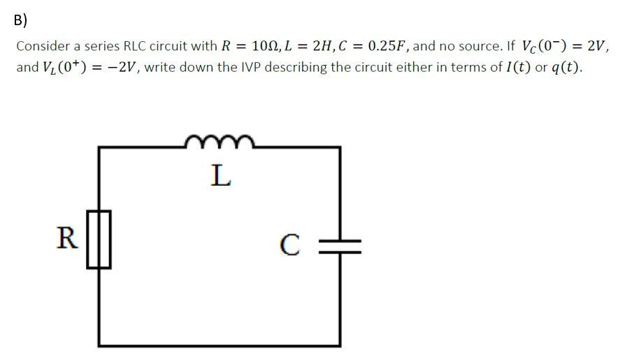 B)
Consider a series RLC circuit with R = 100, L = 2H,C = 0.25F, and no source. If Vc(0-) = 2V,
and Vi (0*) = -2V, write down the IVP describing the circuit either in terms of I(t) or q(t).
%3D
%3D
L
R
C :
