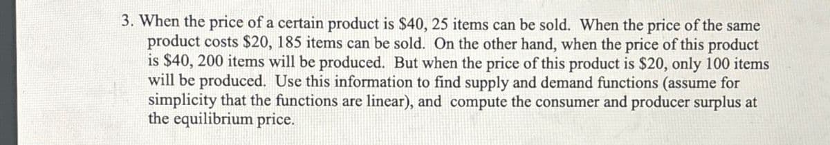 3. When the price of a certain product is $40, 25 items can be sold. When the price of the same
product costs $20, 185 items can be sold. On the other hand, when the price of this product
is $40, 200 items will be produced. But when the price of this product is $20, only 100 items
will be produced. Use this information to find supply and demand functions (assume for
simplicity that the functions are linear), and compute the consumer and producer surplus at
the equilibrium price.