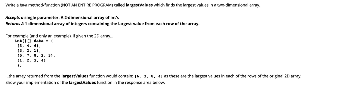Write a Java method/function (NOT AN ENTIRE PROGRAM) called largestValues which finds the largest values in a two-dimensional array.
Accepts a single parameter: A 2-dimensional array of int's
Returns A 1-dimensional array of integers containing the largest value from each row of the array.
For example (and only an example), if given the 2D array...
int[][] data = {
{3, 4, 6},
{3, 2, 1},
{5, 7,
{1, 2, 3,
} ;
2, 3},
4}
8,
..the array returned from the largestValues function would contain: [6, 3, 8, 4] as these are the largest values in each of the rows of the original 2D array.
Show your implementation of the largestValues function in the response area below.
