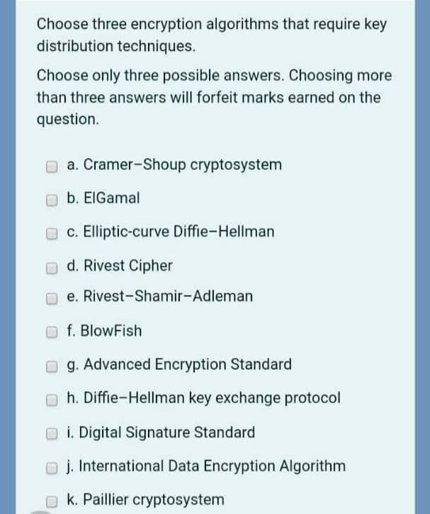 Choose three encryption algorithms that require key
distribution techniques.
Choose only three possible answers. Choosing more
than three answers will forfeit marks earned on the
question.
O a. Cramer-Shoup cryptosystem
Ob. EIGamal
O c. Elliptic-curve Diffie-Hellman
d. Rivest Cipher
O e. Rivest-Shamir-Adleman
Of. BlowFish
O g. Advanced Encryption Standard
h. Diffie-Hellman key exchange protocol
O i. Digital Signature Standard
O j. International Data Encryption Algorithm
O k. Paillier cryptosystem
