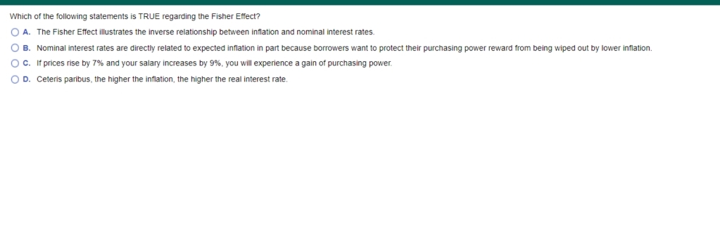 Which of the following statements is TRUE regarding the Fisher Effect?
O A. The Fisher Effect illustrates the inverse relationship between inflation and nominal interest rates.
O B. Nominal interest rates are directly related to expected inflation in part because borrowers want to protect their purchasing power reward from being wiped out by lower inflation.
O c. If prices rise by 7% and your salary increases by 9%, you will experience a gain of purchasing power.
O D. Ceteris paribus, the higher the inflation, the higher the real interest rate.
