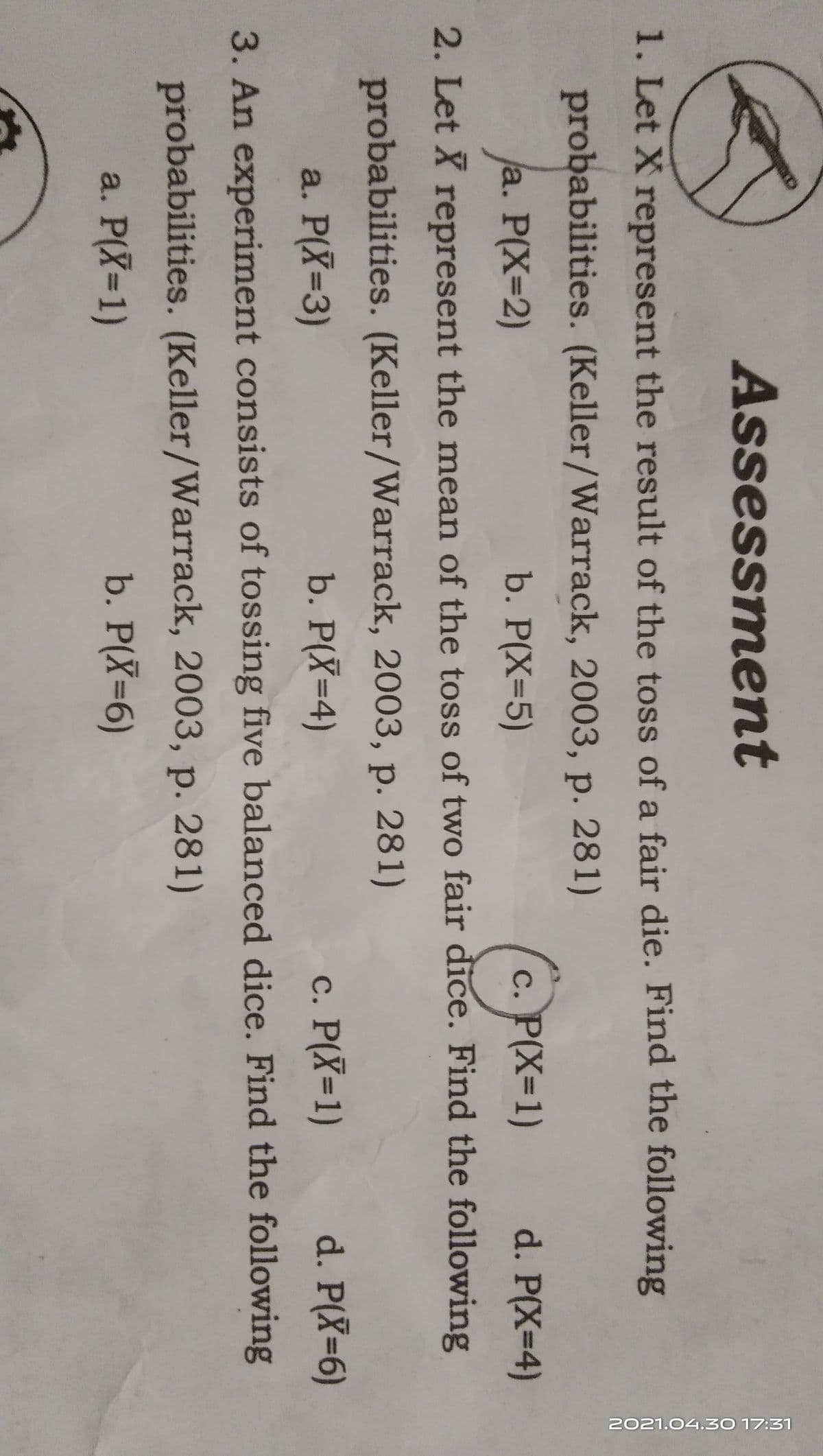 2021.04.30 17:31
Assessment
1. Let X represent the result of the toss of a fair die. Find the following
probabilities. (Keller/Warrack, 2003, p. 281)
(POx-1)
a. P(X=2)
b. P(X=5)
d. P(X=4)
2. Let X represent the mean of the toss of two fair dice. Find the following
probabilities. (Keller/Warrack, 2003, p. 281)
a. P(X=3)
b. P(X=4)
c. P(X=1)
d. P(X-6)
3. An experiment consists of tossing five balanced dice. Find the following
probabilities. (Keller/Warrack, 2003, p. 281)
a. P(X=1)
b. P(X=6)
