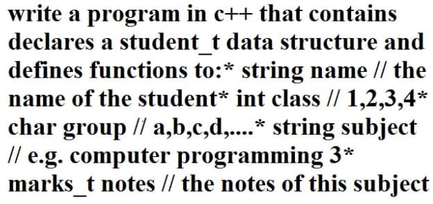 write a program in c++ that contains
declares a student t data structure and
defines functions to:* string name // the
name of the student* int class // 1,2,3,4*
char group // a,b,c,d,....* string subject
// e.g. computer programming 3*
marks_t notes // the notes of this subject