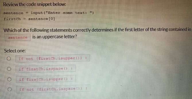 Review the code snippet below:
sentence = input ("Enter some text: ")
firstch = sentence [0]
Which of the following statements correctly determines if the first letter of the string contained in
sentence
is an uppercase letter?
Select one:
O if not (firstch.isupper()) :
if firstch.isspace():
O if firstch.isupper():
O
if not (firstch.isspace()) :