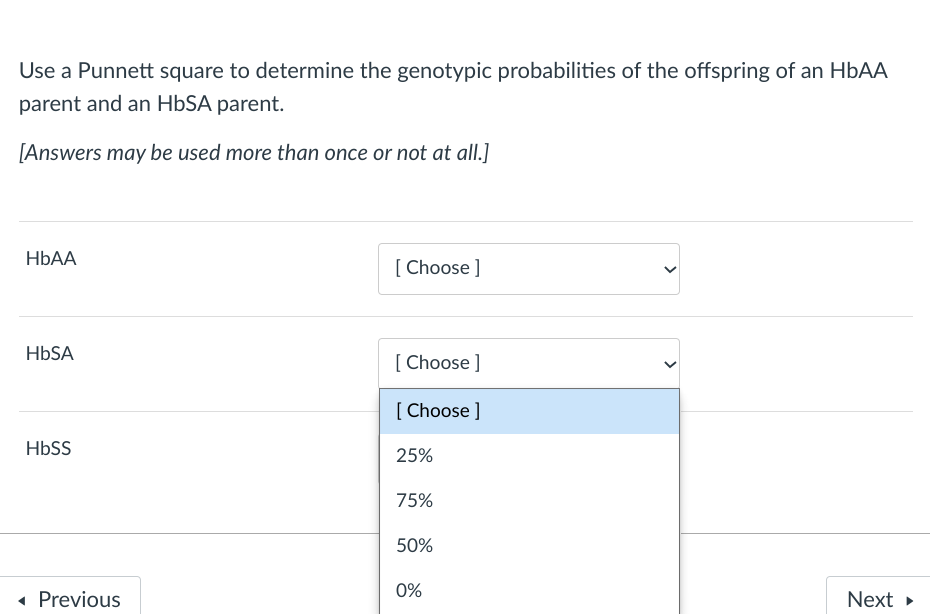 Use a Punnett square to determine the genotypic probabilities of the offspring of an HBAA
parent and an HBSA parent.
[Answers may be used more than once or not at all.]
НЬА
[ Choose ]
HBSA
[ Choose ]
[ Choose ]
HBSS
25%
75%
50%
0%
• Previous
Next
>
>
