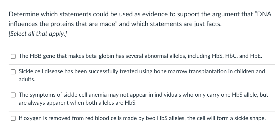 Determine which statements could be used as evidence to support the argument that "DNA
influences the proteins that are made" and which statements are just facts.
[Select all that apply.]
The HBB gene that makes beta-globin has several abnormal alleles, including HbS, HbC, and HbE.
Sickle cell disease has been successfully treated using bone marrow transplantation in children and
adults.
The symptoms of sickle cell anemia may not appear in individuals who only carry one HbS allele, but
are always apparent when both alleles are HbS.
If oxygen is removed from red blood cells made by two HbS alleles, the cell will form a sickle shape.
