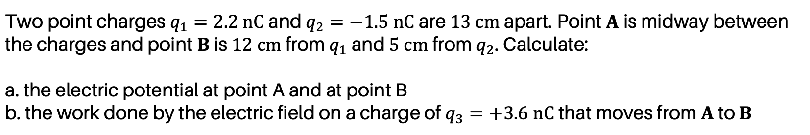 Two point charges q1 = 2.2 nC and q2 = -1.5 nC are 13 cm apart. Point A is midway between
the charges and point B is 12 cm from q, and 5 cm from q2. Calculate:
a. the electric potential at point A and at point B
b. the work done by the electric field on a charge of q3 = +3.6 nC that moves from A to B
