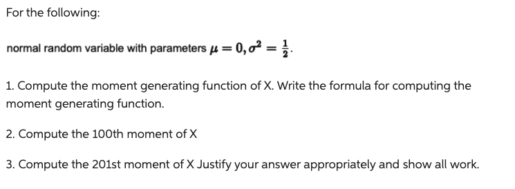 For the following:
normal random variable with parameters μ = 0,0² = 1/
1. Compute the moment generating function of X. Write the formula for computing the
moment generating function.
2. Compute the 100th moment of X
3. Compute the 201st moment of X Justify your answer appropriately and show all work.