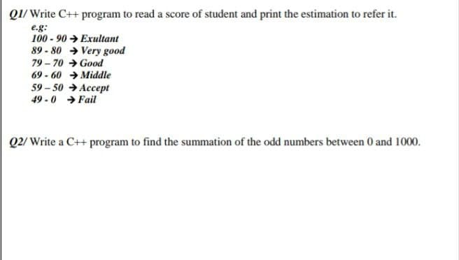 Q1/ Write C++ program to read a score of student and print the estimation to refer it.
e.g:
100 - 90 → Exultant
89 - 80 → Very good
79 - 70 → Good
69 - 60 → Midle
59 – 50 → Accept
49 - 0 → Fail
Q2/ Write a C++ program to find the summation of the odd numbers between 0 and 1000.
