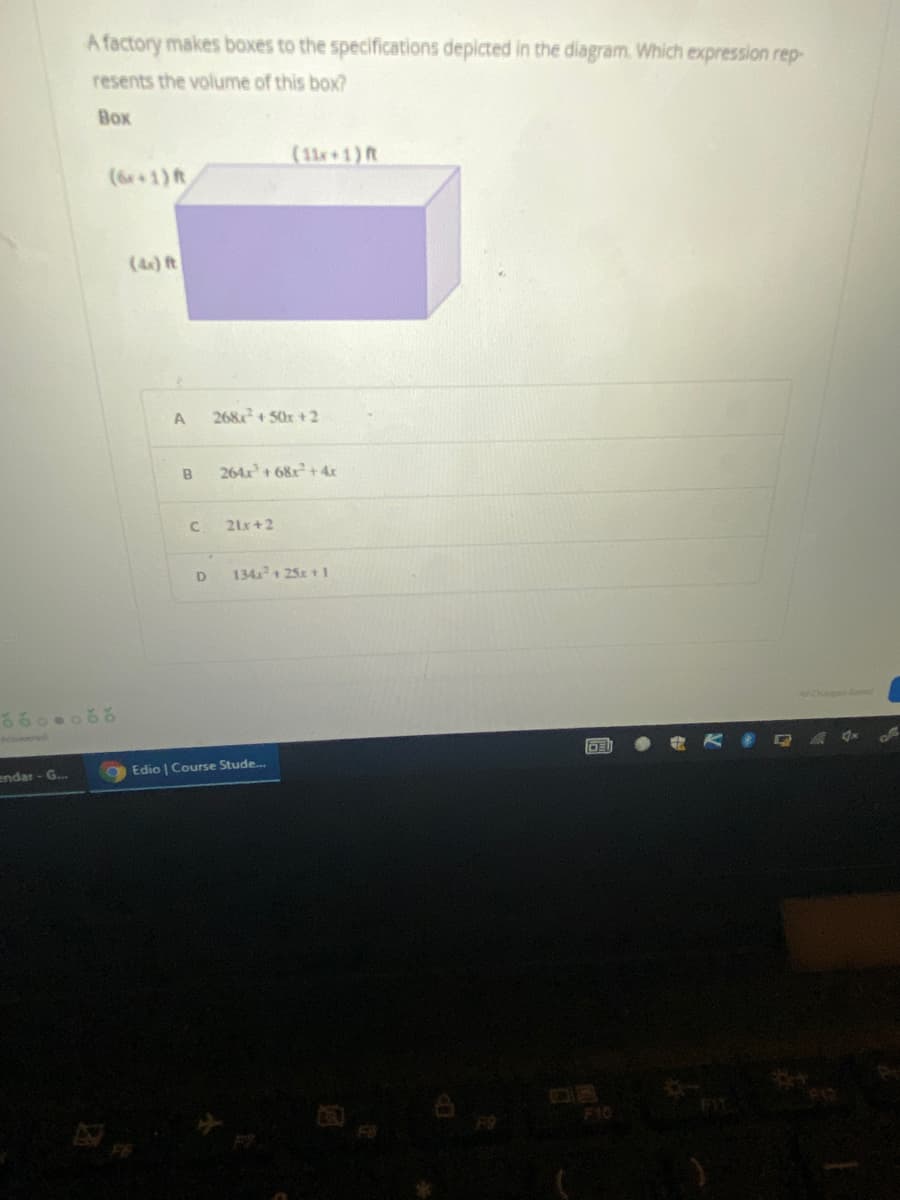 A factory makes boxes to the specifications depicted in the diagram. Which expression rep-
resents the volume of this box?
Box
(11+1)R
(6r+1) ft
(4) Rt
A
268+50x +2
B
264x+ 68x+4x
21x+2
D
134 25x + 1
Aeere
endar - G..
Edio | Course Stude.
F10
