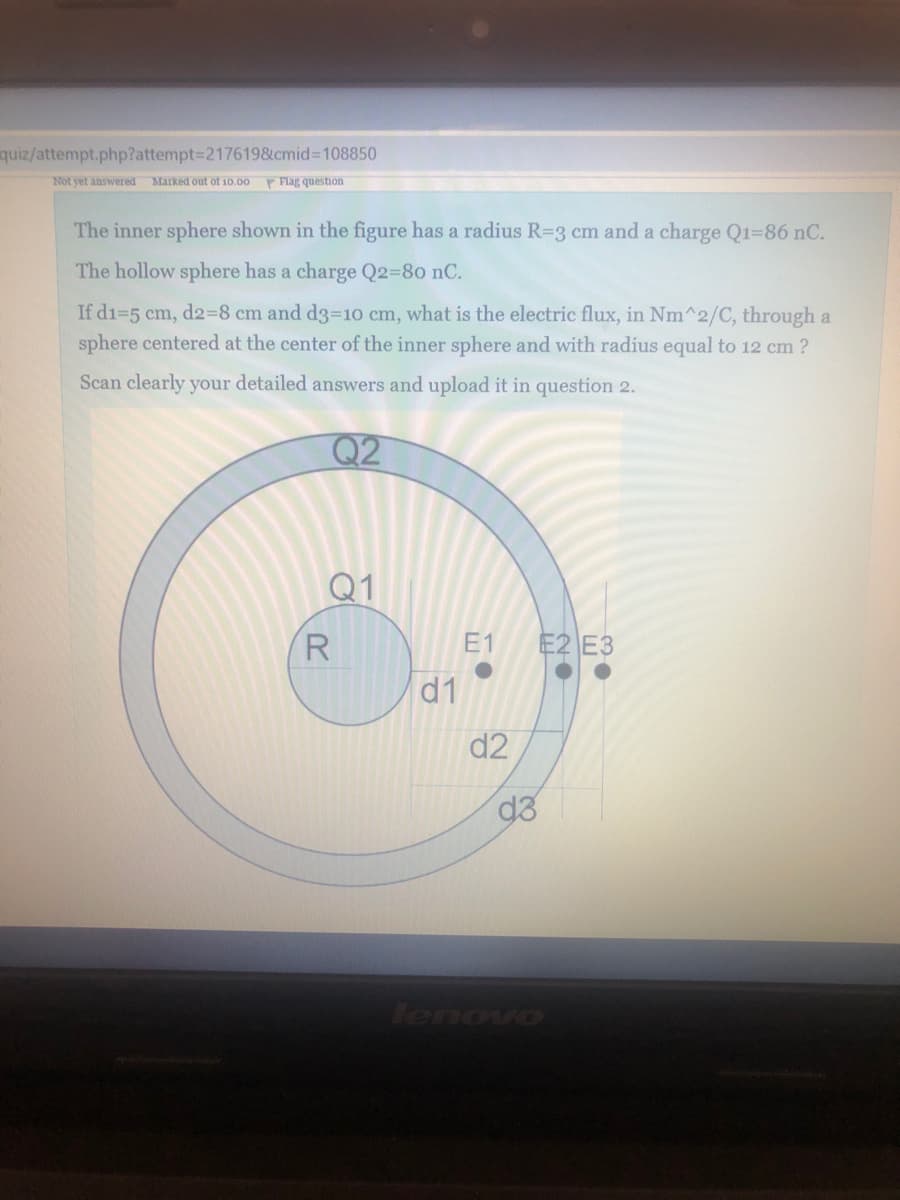 quiz/attempt.php?attempt=D217619&cmid%3D108850
Not yet answered Marked out of 10.00
P Flag question
The inner sphere shown in the figure has a radius R=3 cm and a charge Q1-86 nC.
The hollow sphere has a charge Q2=80 nC.
If di=5 cm, d2%38 cm and d3=10 cm, what is the electric flux, in Nm^2/C, through a
sphere centered at the center of the inner sphere and with radius equal to 12 cm ?
Scan clearly your detailed answers and upload it in question 2.
Q2
Q1
R
E1
E2 E3
d1
d2
lenovo
