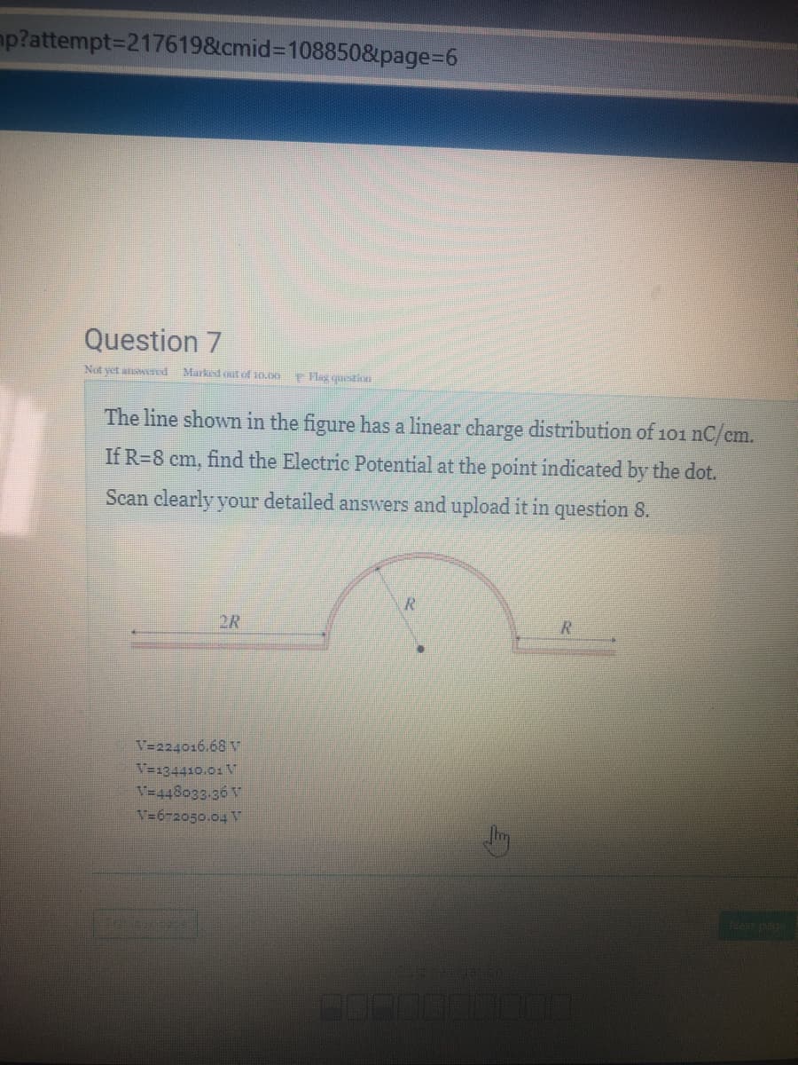 mp?attempt=2176198&cmid%3D1088508page%3D6
Question 7
Not yet anwend
Marked out of 10.00
Hlag question
The line shown in the figure has a linear charge distribution of 101 nC/em.
If R=8 cm, find the Electric Potential at the point indicated by the dot.
Scan clearly your detailed answers and upload it in question 8.
R.
2R
V=224016.68 V
V=134410.01 V
V=448033.36 V
V=672050.04 v
