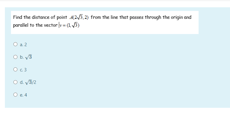 Find the distance of point A(23,2) from the line that passes through the origin and
parallel to the vector v= (1, 3)
O a. 2
O b. V3
O .3
O d. V3/2
О е.4
