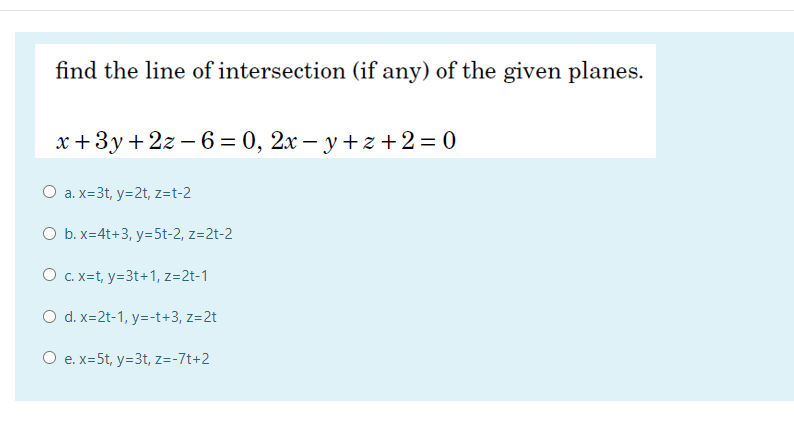 find the line of intersection (if any) of the given planes.
x +3y+2z – 6 = 0, 2x – y + z +2= 0
O a. x=3t, y=2t, z=t-2
O b. x=4t+3, y=5t-2, z=2t-2
O c. x=t, y=3t+1, z=2t-1
O d. x=2t-1, y=-t+3, z=2t
O e. x=5t, y=3t, z=-7t+2
