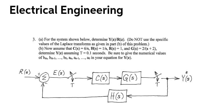 Electrical Engineering
3. (a) For the system shown below, determine Y(z)/R(z). (Do NOT use the specific
values of the Laplace transforms as given in part (b) of this problem.)
(b) Now assume that C(s) = 6/s, H(s) = 1/s, R(s) = 1, and G(s)= 2/(s + 2),
determine Y(z) assuming T = 0.1 seconds. Be sure to give the numerical values
of bm, bm-l, ..., bo, an, a-l, ..., ao in your equation for Y(z).
R (s)
E (s)
C(s)
Y(G)
T
(H(s)
