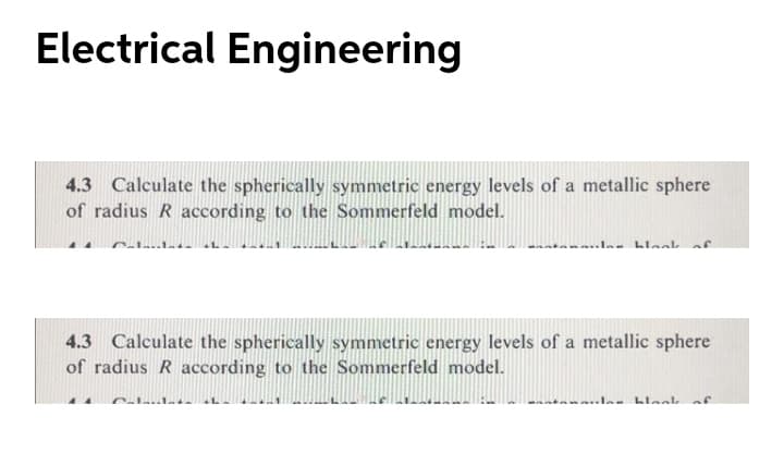 Electrical Engineering
4.3 Calculate the spherically symmetric energy levels of a metallic sphere
of radius R according to the Sommerfeld model.
Cale I
4.3 Calculate the spherically symmetric energy levels of a metallic sphere
of radius R according to the Sommerfeld model.
Calaula.
..las blaak af
