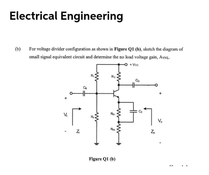 Electrical Engineering
(b)
For voltage divider configuration as shown in Figure Q1 (b), sketch the diagram of
small signal equivalent circuit and determine the no load voltage gain, AVNL.
+ Vc
R
Rc
Co
Re
V.
Rez
Z.
Figure Q1 (b)
N
