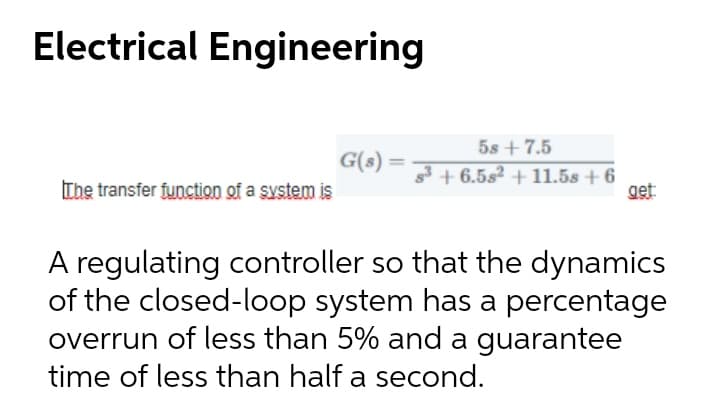 Electrical Engineering
5s + 7.5
G(s) =
The transfer function of a system is
3 + 6.5s² + 11.5s + 6
get
A regulating controller so that the dynamics
of the closed-loop system has a percentage
overrun of less than 5% and a guarantee
time of less than half a second.
