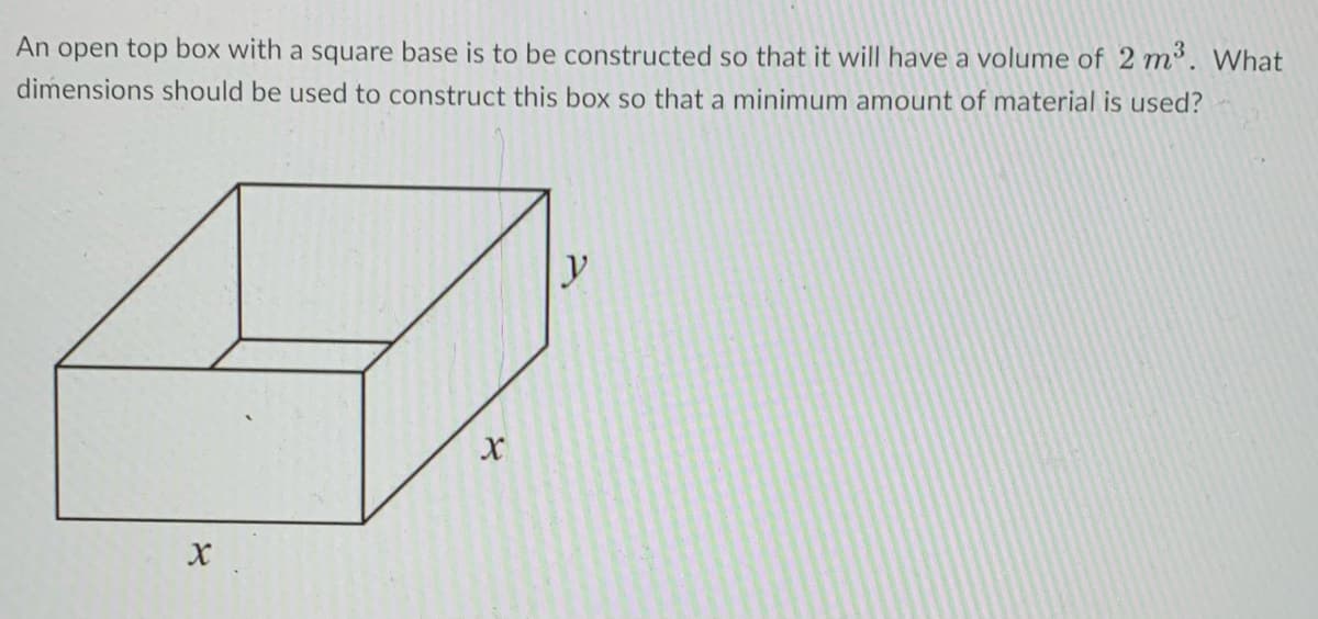 An open top box with a square base is to be constructed so that it will have a volume of 2 m’. What
dimensions should be used to construct this box so that a minimum amount of material is used?
y
