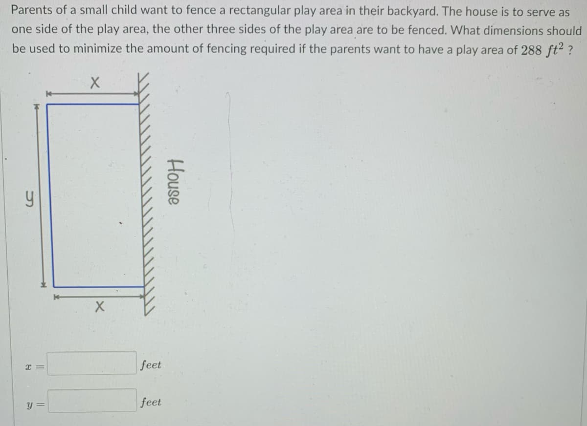 Parents of a small child want to fence a rectangular play area in their backyard. The house is to serve as
one side of the play area, the other three sides of the play area are to be fenced. What dimensions should
be used to minimize the amount of fencing required if the parents want to have a play area of 288 ft2 ?
feet
feet
House
