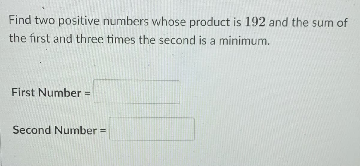 Find two positive numbers whose product is 192 and the sum of
the first and three times the second is a minimum.
First Number =
%3D
Second Number =
