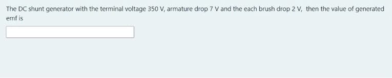 The DC shunt generator with the terminal voltage 350 V, armature drop 7 V and the each brush drop 2 V, then the value of generated
emf is
