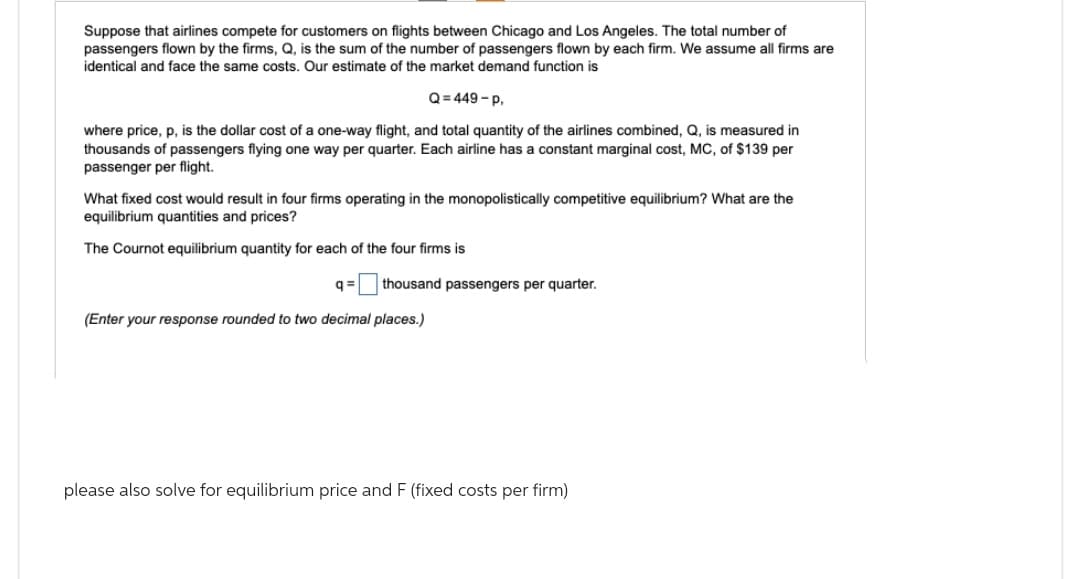 Suppose that airlines compete for customers on flights between Chicago and Los Angeles. The total number of
passengers flown by the firms, Q, is the sum of the number of passengers flown by each firm. We assume all firms are
identical and face the same costs. Our estimate of the market demand function is
Q=449-P.
where price, p, is the dollar cost of a one-way flight, and total quantity of the airlines combined, Q, is measured in
thousands of passengers flying one way per quarter. Each airline has a constant marginal cost, MC, of $139 per
passenger per flight.
What fixed cost would result in four firms operating in the monopolistically competitive equilibrium? What are the
equilibrium quantities and prices?
The Cournot equilibrium quantity for each of the four firms is
q= thousand passengers per quarter.
(Enter your response rounded to two decimal places.)
please also solve for equilibrium price and F (fixed costs per firm)