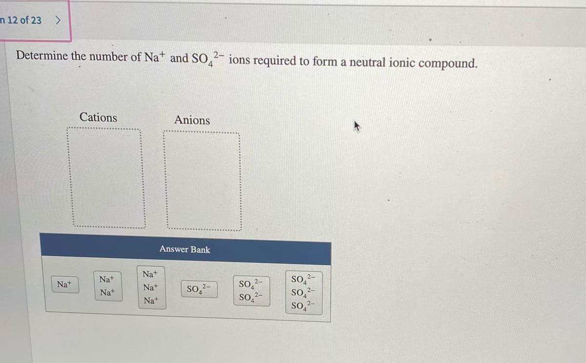 n 12 of 23
Determine the number of Na+ and SO,2- ions required to form a neutral ionic compound.
Cations
Anions
Answer Bank
Na+
SO
2-
Na+
2-
Na+
Na+
so,-
Na+
Na+
So,2-
so,2-
