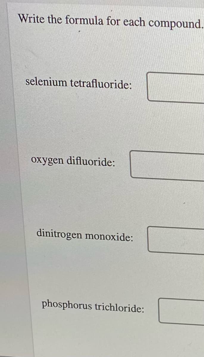 Write the formula for each compound.
selenium tetrafluoride:
oxygen difluoride:
dinitrogen monoxide:
phosphorus trichloride:
