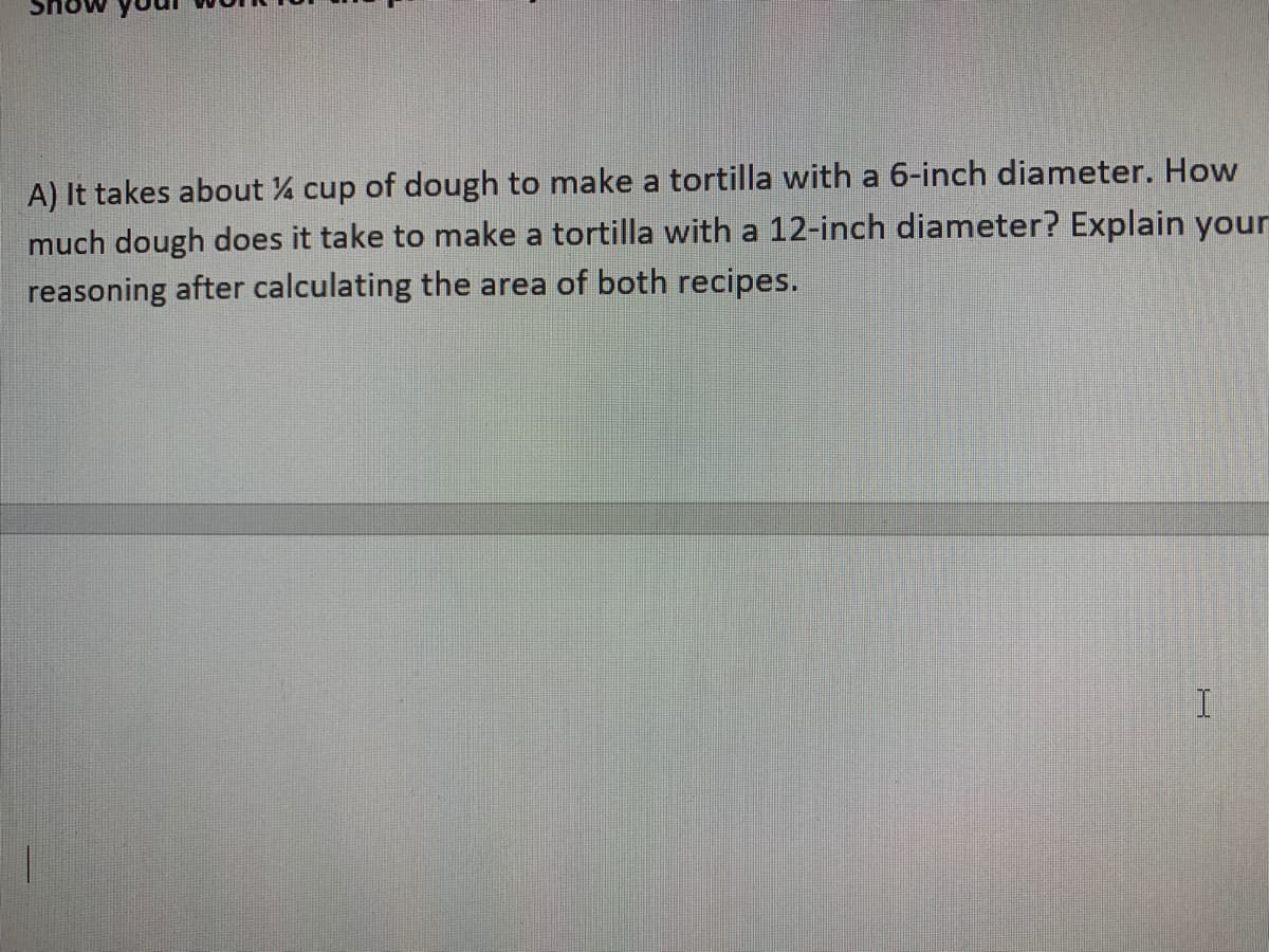 A) It takes about % cup of dough to make a tortilla with a 6-inch diameter. How
much dough does it take to make a tortilla with a 12-inch diameter? Explain youn
reasoning after calculating the area of both recipes.
