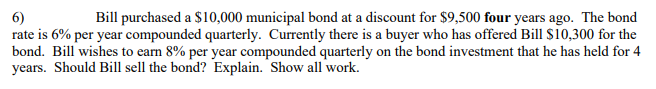 Bill purchased a $10,000 municipal bond at a discount for $9,500 four years ago. The bond
6)
rate is 6% per year compounded quarterly. Currently there is a buyer who has offered Bill $10,300 for the
bond. Bill wishes to earn 8% per year compounded quarterly on the bond investment that he has held for 4
years. Should Bill sell the bond? Explain. "Show all work.
