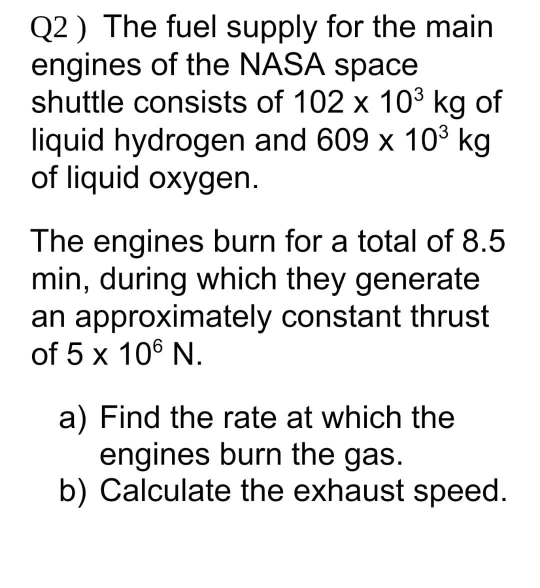 Q2 ) The fuel supply for the main
engines of the NASA space
shuttle consists of 102 x 103 kg of
liquid hydrogen and 609 x 10³ kg
of liquid oxygen.
The engines burn for a total of 8.5
min, during which they generate
an approximately constant thrust
of 5 x 106 N.
a) Find the rate at which the
engines burn the gas.
b) Calculate the exhaust speed.

