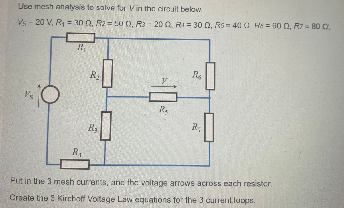 Use mesh analysis to solve for V in the circuit below.
Vs = 20 V, R₁ = 30 Q, R2 = 50 Q, R3 = 20 Q, R4 = 30 02, R5 = 40.0, R6 = 60 Q2, R7 = 80 Q2,
Vs
R₁
R₁
R₂
R3
10
R₂
R6
R₁
Put in the 3 mesh currents, and the voltage arrows across each resistor.
Create the 3 Kirchoff Voltage Law equations for the 3 current loops.