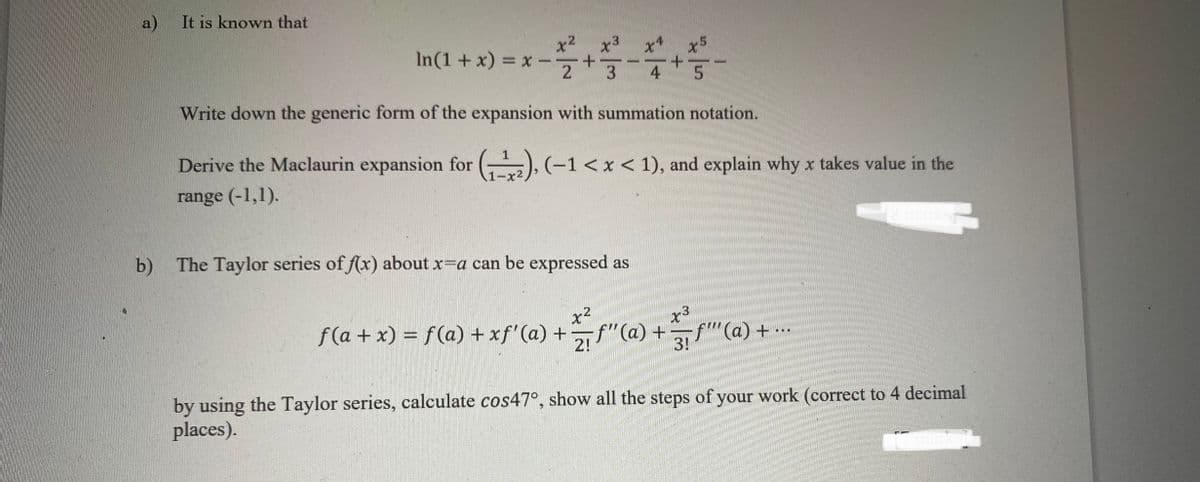 a)
It is known that
x2
In(1 +x) = x -
2
x3
-
3
4
Write down the generic form of the expansion with summation notation.
Derive the Maclaurin expansion for (), (-1< x < 1), and explain why x takes value in the
range (-1,1).
b) The Taylor series of f(x) about x=a can be expressed as
x2
f (a + x) = f(a) + xf' (a) +f"(a) +
x3
" (a) + .
...
2!
3!
by using the Taylor series, calculate cos47°, show all the steps of your work (correct to 4 decimal
places).
marks
