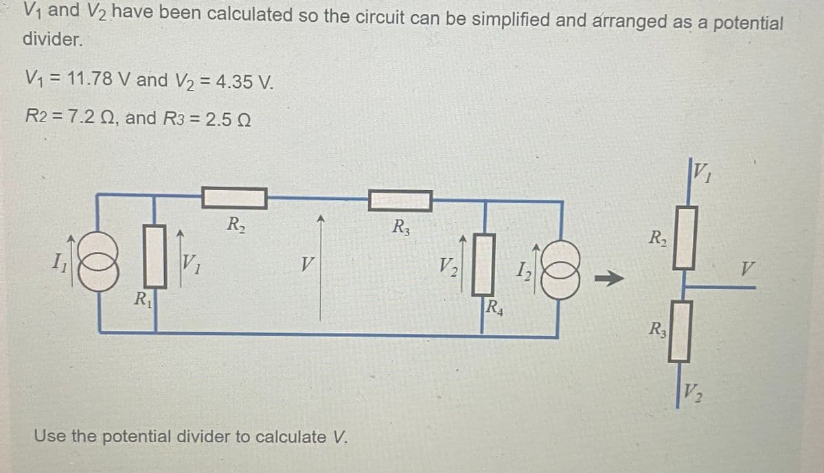V₁ and V₂ have been calculated so the circuit can be simplified and arranged as a potential
divider.
V₁ = 11.78 V and V₂ = 4.35 V.
R2 = 7.2 Q, and R3 = 2.5 Q
I₁
R₁
R₂
V
Use the potential divider to calculate V.
R3
V₂
43
RA
个
R₂
R3
V