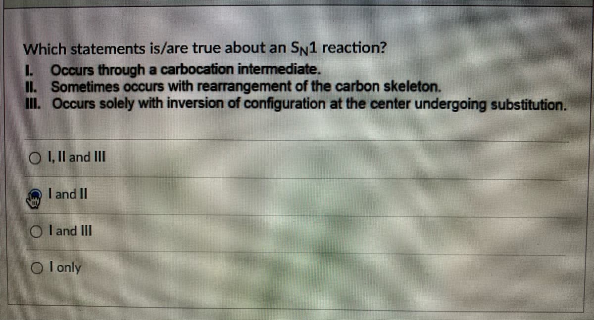 Which statements is/are true about an SN1 reaction?
L Occurs through a carbocation intermediate.
IL Sometimes occurs with rearrangement of the carbon skeleton.
II Occurs solely with inversion of configuration at the center undergoing substitution.
O ,Il and II
I and II
O l and III
O l only
