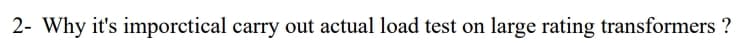 2- Why it's imporctical carry out actual load test on large rating transformers ?
