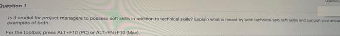 Question 1
Is it crucial for project managers to possess soft skills in addition to technical skills? Explain what in meant by both technical and soh skills and support your arww
examples of both.
For the toolbar, press ALT+F10 (PC) or ALT+FN+F10 (Mac).
