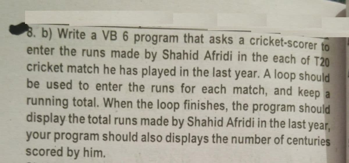 8. b) Write a VB 6 program that asks a cricket-scorer to
enter the runs made by Shahid Afridi in the each of T20
cricket match he has played in the last year. A loop should
be used to enter the runs for each match, and keep a
running total. When the loop finishes, the program should
display the total runs made by Shahid Afridi in the last year,
your program should also displays the number of centuries
scored by him.
