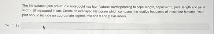 The Iris dataset (see pre-studio notebook) has four features corresponding to sepal length, sepal width, petal length and petal
width, all measured in cm. Create an overlayed histogram which compares the relative frequency of these four features. Your
plot should include an appropriate legend, title and x and y axis labels.
In [ ]:
