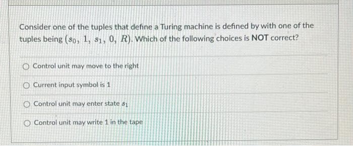Consider one of the tuples that define a Turing machine is defined by with one of the
tuples being (sp, 1, s1, 0, R). Which of the following choices is NOT correct?
O Control unit may move to the right
O Current input symbol is 1
O Control unit may enter state s1
O Control unit may write 1 in the tape
