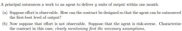 A principal outsources a work to an agent to deliver y units of output within one month.
(a) Suppose effort is observable. How can the contract be designed so that the agent can be outsourced
the first-best level of output?
(b) Now suppose that effort is not observable. Suppose that the agent is risk-averse. Characterize
the contract in this case, clearly mentioning first the necessary assumptions.
