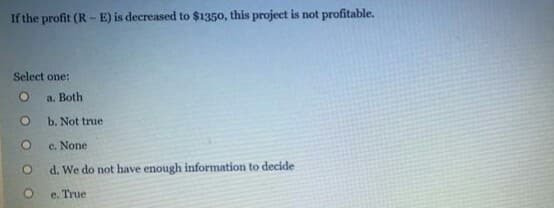 If the profit (R --E) is decreased to $1350, this project is not profitable.
Select one:
a. Both
b. Not true
c. None
d. We do not have enough information to decide
e. True
