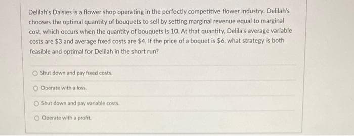 Delilah's Daisies is a flower shop operating in the perfectly competitive flower industry. Delilah's
chooses the optimal quantity of bouquets to sell by setting marginal revenue equal to marginal
cost, which occurs when the quantity of bouquets is 10. At that quantity, Delila's average variable
costs are $3 and average fixed costs are $4. If the price of a boquet is $6, what strategy is both
feasible and optimal for Delilah in the short run?
O Shut down and pay fixed costs.
O Operate with a loss.
Shut down and pay variable costs.
O Operate with a profit.
