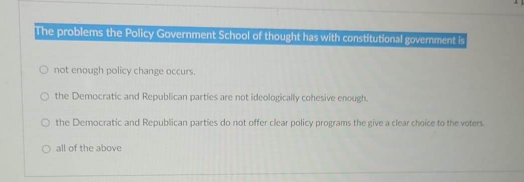 The problems the Policy Government School of thought has with constitutional government is
O not enough policy change occurs.
O the Democratic and Republican parties are not ideologically cohesive enough.
O the Democratic and Republican parties do not offer clear policy programs the give a clear choice to the voters.
O all of the above
