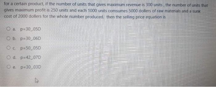 for a certain product, if the number of units that gives maximum revenue is 300 units, the number of units that
gives maximum profit is 250 units and each 1000 units comsumes 5000 dollers of raw materials and a sunk
cost of 2000 dollers for the whole number produced. then the selling price equation is
O a. p=30 05D
O b. p=30 06D
Oc. p=50 05D
O d. p-42 07D
O e. p=30_03D
