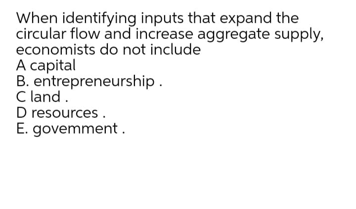 When identifying inputs that expand the
circular flow and increase aggregate supply,
economists do not include
A capital
B. entrepreneurship.
C land .
D resources .
E. govemment.
