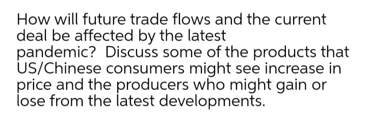 How will future trade flows and the current
deal be affected by the latest
pandemic? Discuss some of the products that
US/Chinese consumers might see increase in
price and the producers who might gain or
lose from the latest developments.
