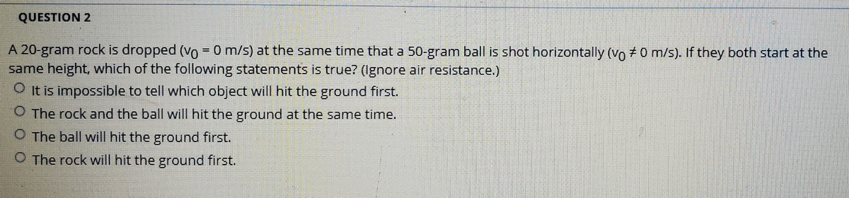 QUESTION 2
A 20-gram rock is dropped (Vo = 0 m/s) at the same time that a 50-gram ball is shot horizontally (Vo +0 m/s). If they both start at the
same height, which of the following statements is true? (Ignore air resistance.)
O t is impossible to tell which object will hit the ground first.
O The rock and the ball will hit the ground at the same time.
The ball will hit the ground first.
O The rock will hit the ground first.
